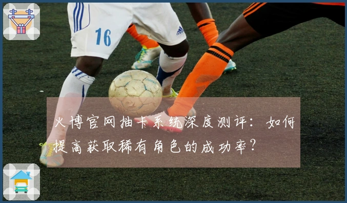 火博官网抽卡系统深度测评：如何提高获取稀有角色的成功率？