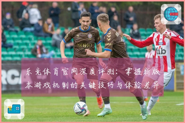 乐竞体育官网深度评测：掌握新版本游戏机制的关键技巧与体验差异