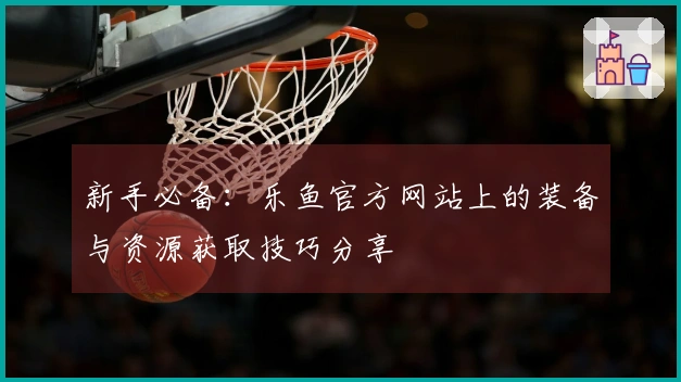 新手必备：乐鱼官方网站上的装备与资源获取技巧分享