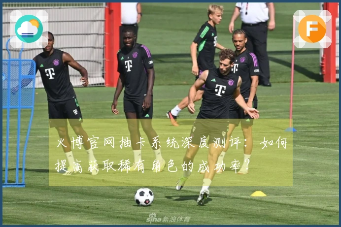 火博官网抽卡系统深度测评：如何提高获取稀有角色的成功率？